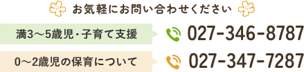お気軽にお問い合わせください 満3～5歳児・子育て支援 027-346-8787 0～2歳児の保育について 027-347-7287